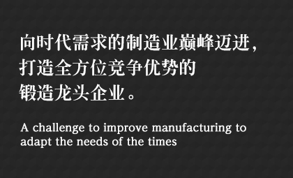 向時(shí)代需求的制造業(yè)巔峰邁進(jìn)，打造全方位競爭優(yōu)勢的鍛造龍頭企業(yè)。 A challenge to improve manufacturing to adapt the needs of the times